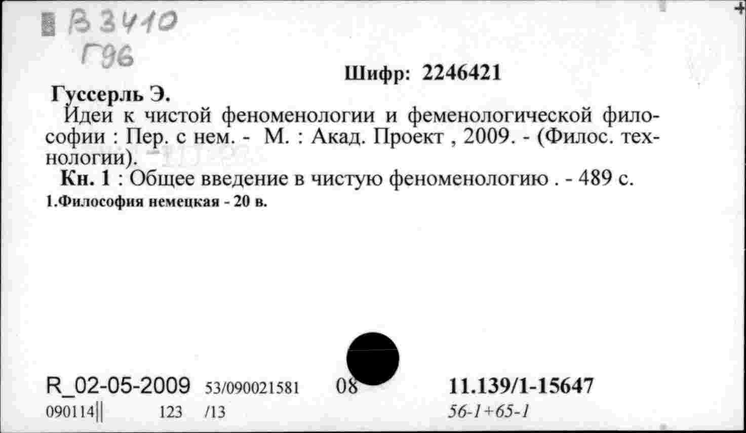 ﻿в

Шифр: 2246421
Гуссерль Э.
Идеи к чистой феноменологии и феменологической философии : Пер. с нем. - М. : Акад. Проект , 2009. - (Филос. технологии).
Кн. 1 : Общее введение в чистую феноменологию . - 489 с.
1.Философия немецкая -20 в.
И_02-05-2009 53/090021581 090114||	123 /13
11.139/1-15647
56-1+65-1